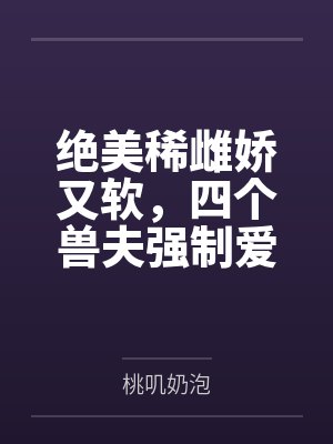 绝美稀雌娇又软,四个兽夫强制爱
