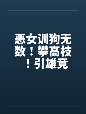 恶女训狗无数!攀高枝!引雄竞