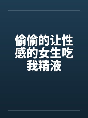 偷偷的让性感的女生吃我精液