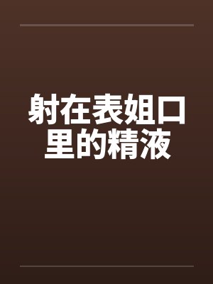 射在表姐口里的精液