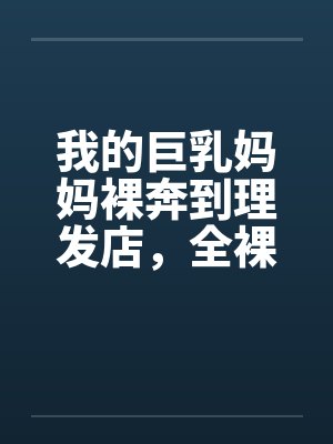 我的巨乳妈妈裸奔到理发店，全裸刮B毛，当众做爱，全程直播