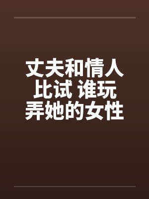 丈夫和情人比试 谁玩弄她的女性生殖器的本事更大